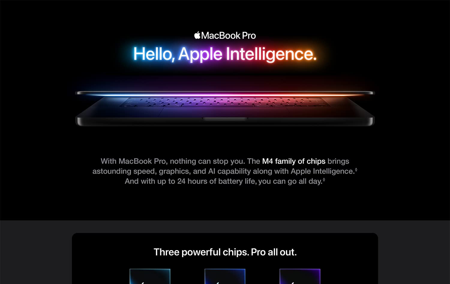MacBook Pro Hello, Apple Intelligence. With MacBook Pro, nothing can stop you. The M4 family of chips brings astounding speed, graphics, and AI capability along with Apple Intelligence. And with up to 24 hours of battery life, you can go all day. Three powerful chips. Pro all out.